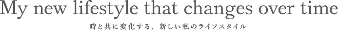 My new lifestyle that changes over time 時と共に変化する、新しい私のライフスタイル